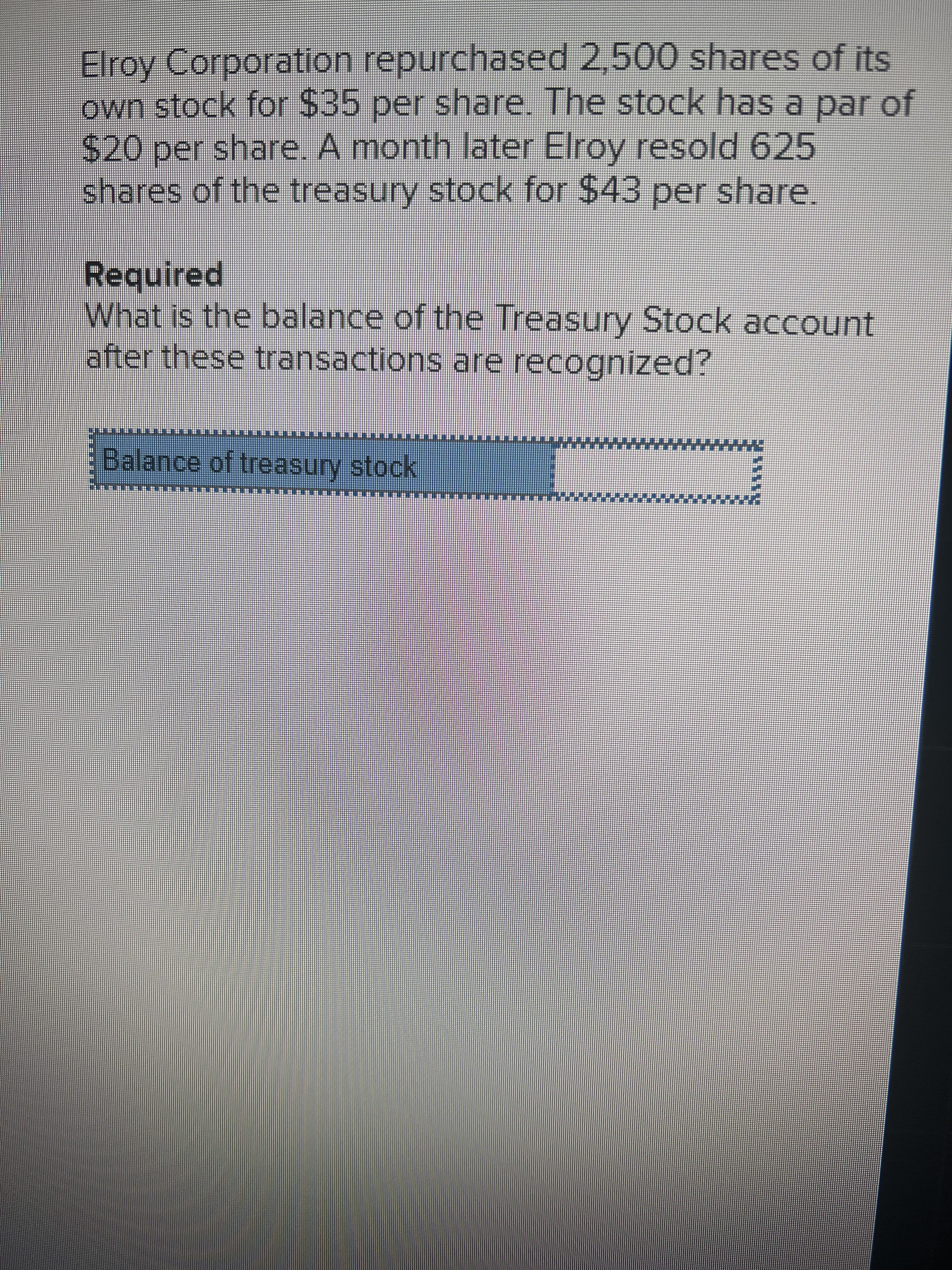 Elroy Corporation repurchased 2,500 shares of its
own stock for $35 per share. The stock has a par of
$420per share. A month later Elroy resold 625
shares of the treasury stock for $43 per share,
Required
What is the balance of the Treasury Stock account
after these transactions are recognized?
Balance of treasury stock
