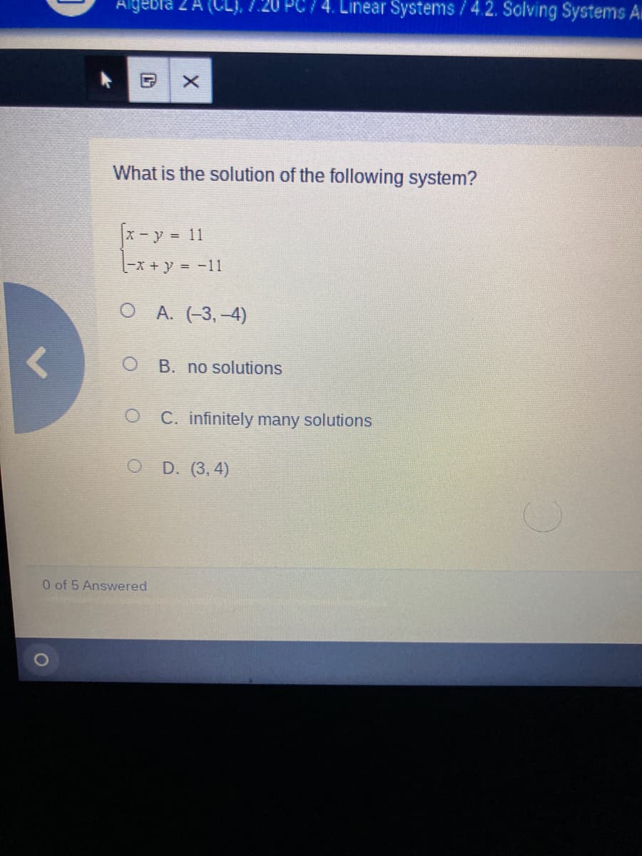 Algebla 2 A (CL), /20 PC 74. Linear Systems /4.2. Solving Systems Ai
What is the solution of the following system?
X-y = 11
O A. (-3,-4)
B. no solutions
C. infinitely many solutions
O D. (3, 4)
0 of 5 Answered
