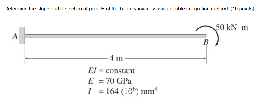 Determine the slope and deflection at point B of the beam shown by using double integration method. (10 points)
50 kN-m
A
В
4 m
El = constant
E
70 GPa
%3D
I
= 164 (106) mm4
