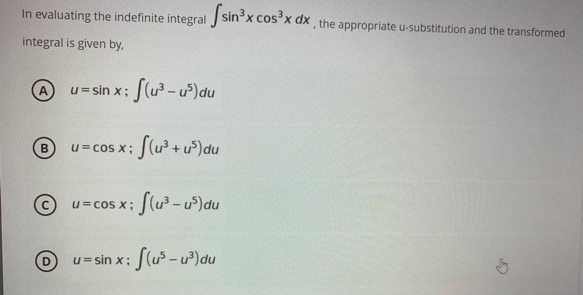 In evaluating the indefinite integral sin'x cosxx, the appropriate u-substitution and the transformed
integral is given by,
u= sin x; (u-u)du
A
u=cos x; (u+ u)du
В
u= cos x; (u3 - u)du
|
u = sin x; J(u -u?)du
