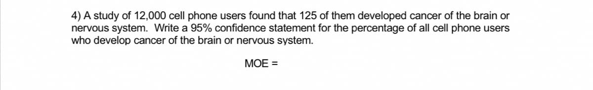 4) A study of 12,000 cell phone users found that 125 of them developed cancer of the brain or
nervous system. Write a 95% confidence statement for the percentage of all cell phone users
who develop cancer of the brain or nervous system.
MOE =
