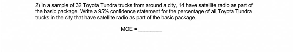 2) In a sample of 32 Toyota Tundra trucks from around a city, 14 have satellite radio as part of
the basic package. Write a 95% confidence statement for the percentage of all Toyota Tundra
trucks in the city that have satellite radio as part of the basic package.
MOE =
