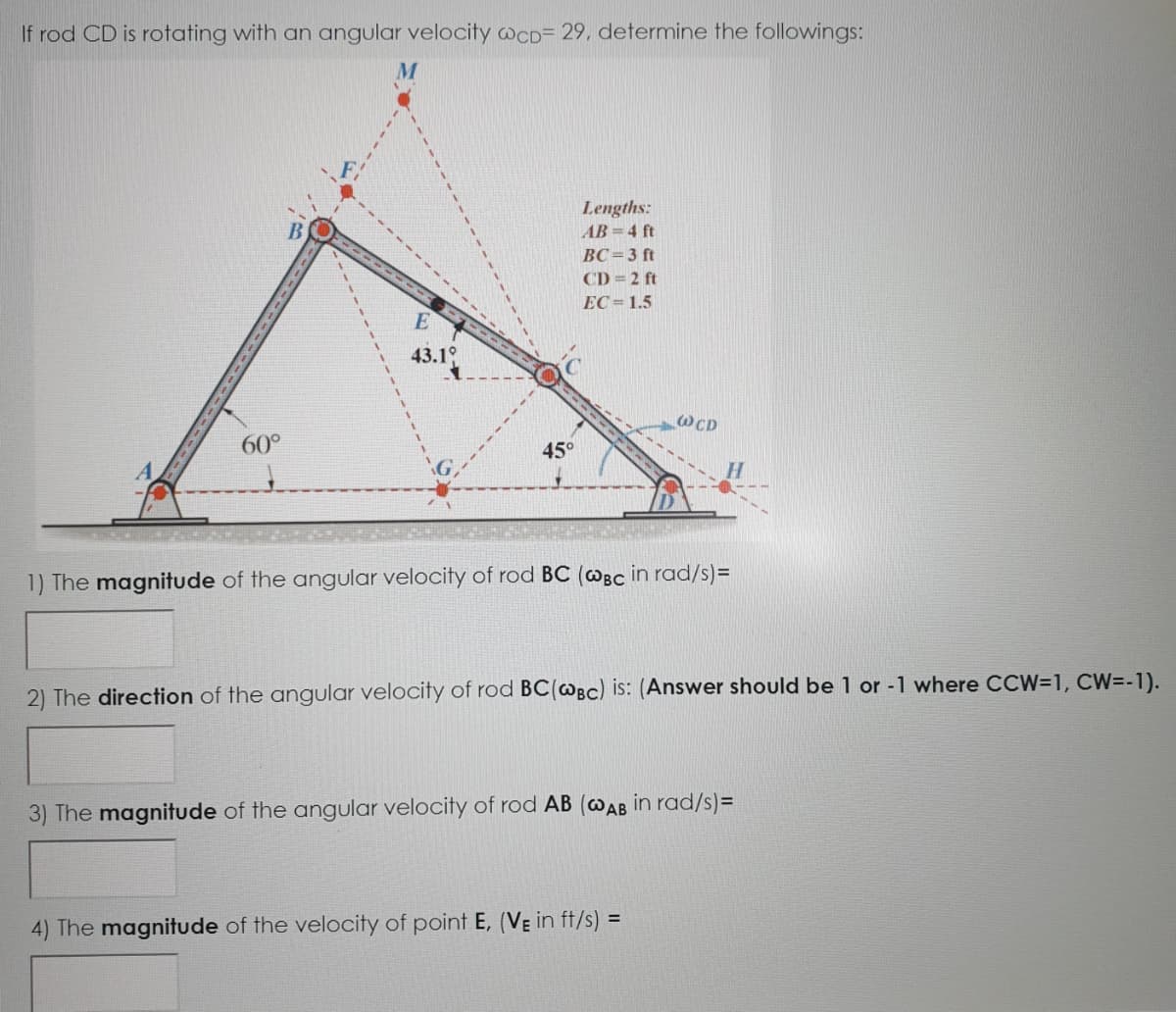 If rod CD is rotating with an angular velocity WCD= 29, determine the followings:
Lengths:
AB 4 ft
BC=3 ft
CD = 2 ft
EC= 1.5
43.1°
WCD
60°
45°
1) The magnitude of the angular velocity of rod BC (@Bc in rad/s)=
2) The direction of the angular velocity of rod BC(@Bc) is: (Answer should be 1 or -1 where CCW=1, CW=-1).
3) The magnitude of the angular velocity of rod AB (@AB in rad/s)=
4) The magnitude of the velocity of point E, (VE in ft/s) =
