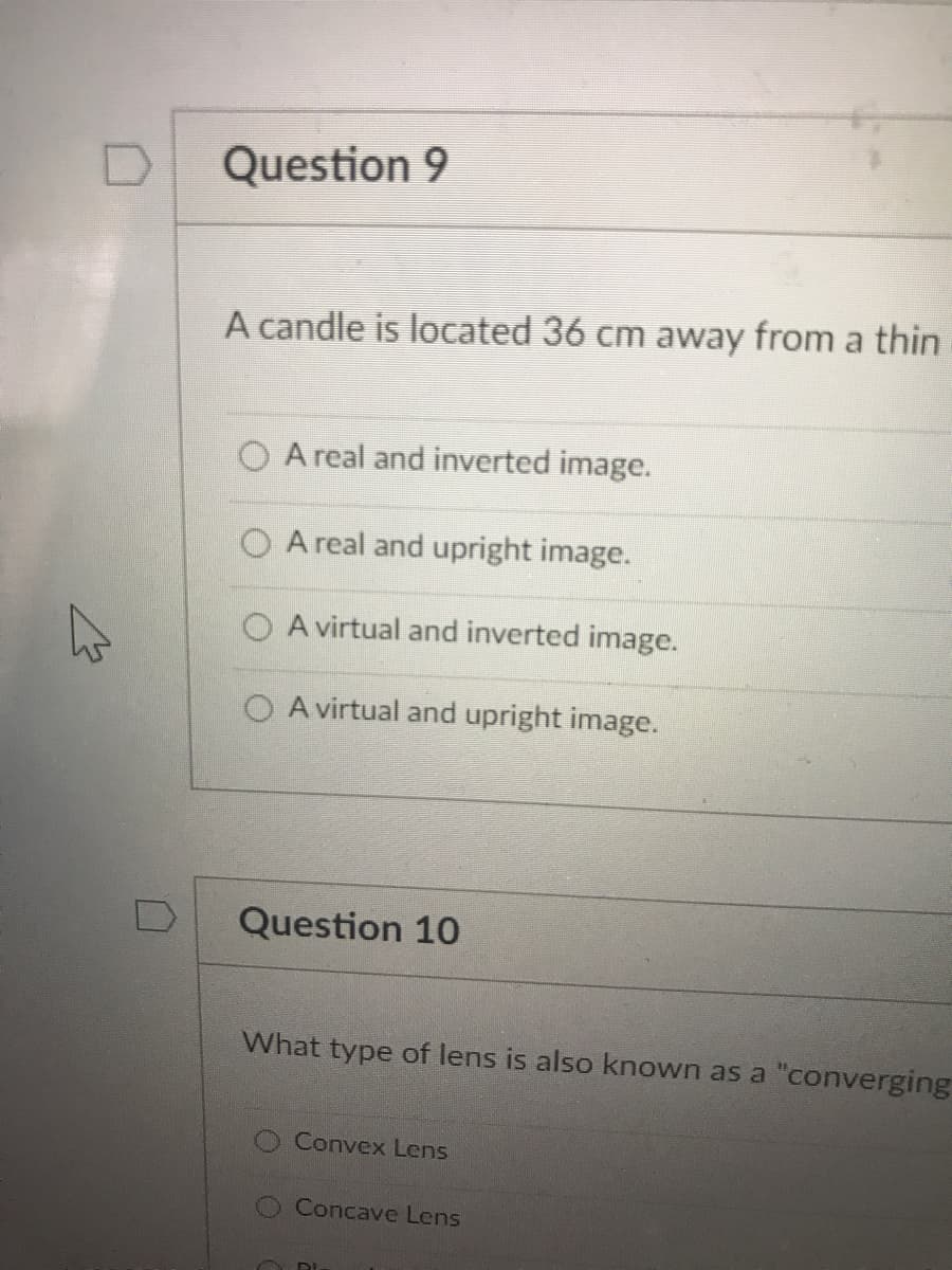 Question 9
A candle is located 36 cm away from a thin
A real and inverted image.
A real and upright image.
A virtual and inverted image.
O A virtual and upright image.
Question 10
What type of lens is also known as a "converging
Convex Lens
O Concave Lens
