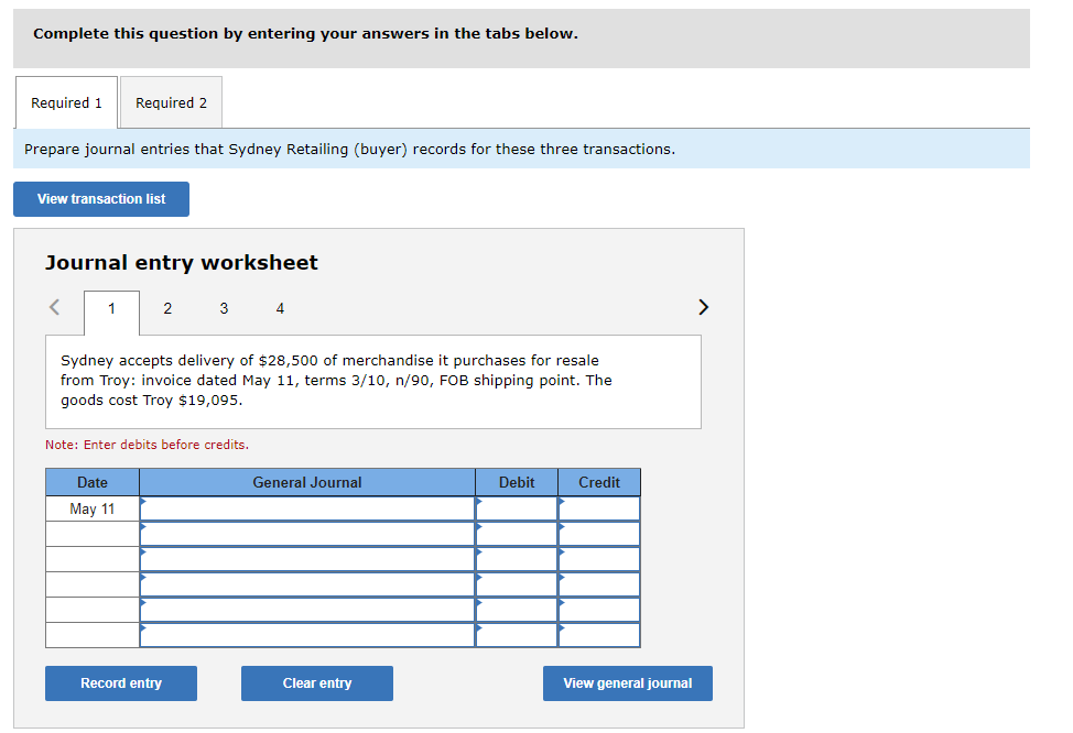 Complete this question by entering your answers in the tabs below.
Required 1 Required 2
Prepare journal entries that Sydney Retailing (buyer) records for these three transactions.
View transaction list
Journal entry worksheet
< 1
2
Date
May
3
Sydney accepts delivery of $28,500 of merchandise it purchases for resale
from Troy: invoice dated May 11, terms 3/10, n/90, FOB shipping point. The
goods cost Troy $19,095.
Note: Enter debits before credits.
Record entry
4
General Journal
Clear entry
Debit
Credit
View general journal
>