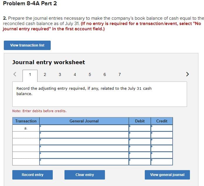 Problem 8-4A Part 2
2. Prepare the journal entries necessary to make the company's book balance of cash equal to the
reconciled cash balance as of July 31. (If no entry is required for a transaction/event, select "No
journal entry required" in the first account field.)
View transaction list
Journal entry worksheet
<
1
2
Transaction
a.
Record the adjusting entry required, if any, related to the July 31 cash
balance.
Note: Enter debits before credits.
3
Record entry
4 5 6 7
General Journal
Clear entry
Debit
Credit
View general journal
>
