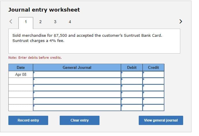 Journal entry worksheet
1
2
Sold merchandise for $7,500 and accepted the customer's Suntrust Bank Card.
Suntrust charges a 4% fee.
Date
Apr 08
3 4
Note: Enter debits before credits.
Record entry
General Journal
Clear entry
Debit
Credit
View general journal