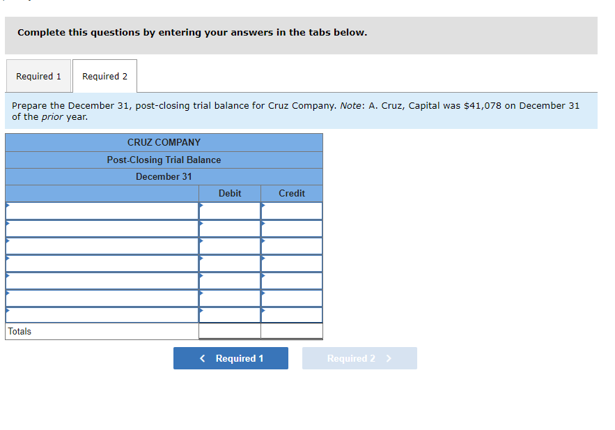 Complete this questions by entering your answers in the tabs below.
Required 1 Required 2
Prepare the December 31, post-closing trial balance for Cruz Company. Note: A. Cruz, Capital was $41,078 on December 31
of the prior year.
Totals
CRUZ COMPANY
Post-Closing Trial Balance
December 31
Debit
< Required 1
Credit
Required 2 >