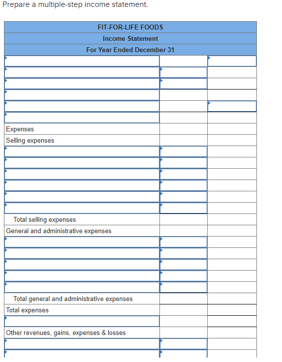 Prepare a multiple-step income statement.
Expenses
Selling expenses
FIT-FOR-LIFE FOODS
Income Statement
For Year Ended December 31
Total selling expenses
General and administrative expenses
Total general and administrative expenses
Total expenses
Other revenues, gains, expenses & losses