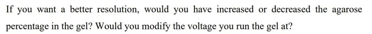 If you want a better resolution, would you have increased or decreased the agarose
percentage in the gel? Would you modify the voltage you run the gel at?
