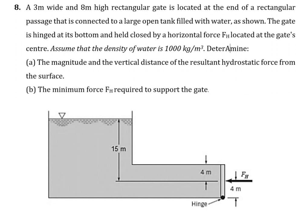 8. A 3m wide and 8m high rectangular gate is located at the end of a rectangular
passage that is connected to a large open tank filled with water, as shown. The gate
is hinged at its bottom and held closed by a horizontal force FHlocated at the gate's
centre. Assume that the density of water is 1000 kg/m³. DeterAmine:
(a) The magnitude and the vertical distance of the resultant hydrostatic force from
the surface.
(b) The minimum force FH required to support the gate.
15 m
4 m
FH
4 m
Hinge-
