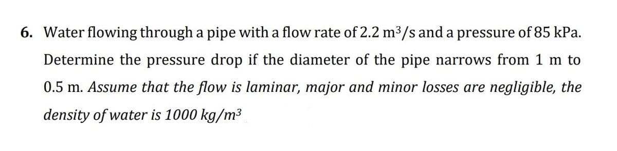 6. Water flowing through a pipe with a flow rate of 2.2 m3/s and a pressure of 85 kPa.
Determine the pressure drop if the diameter of the pipe narrows from 1 m to
0.5 m. Assume that the flow is laminar, major and minor losses are negligible, the
density of water is 1000 kg/m³
