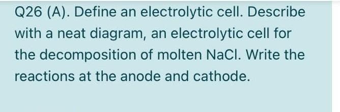 Q26 (A). Define an electrolytic cell. Describe
with a neat diagram, an electrolytic cell for
the decomposition of molten NaCl. Write the
reactions at the anode and cathode.
