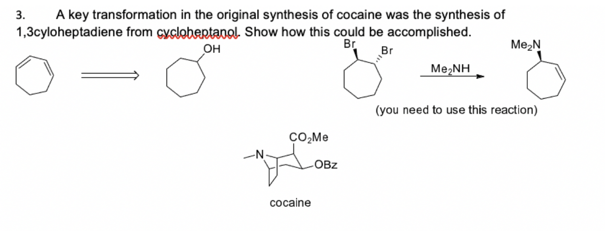 A key transformation in the original synthesis of cocaine was the synthesis of
1,3cyloheptadiene from cyclohentanol. Show how this could be accomplished.
3.
OH
Br
Br
Me2N
Me,NH
(you need to use this reaction)
CO,Me
OBz
соcaine
