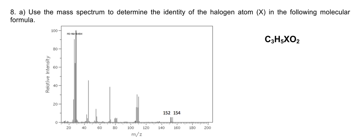 8. a) Use the mass spectrum to determine the identity of the halogen atom (X) in the following molecular
formula.
100
HS-NU8494
C3H;XO2
80 -
60
40
20
152 154
20
40
60
80
100
120
140
160
180
200
m/z
Relative Intensity
