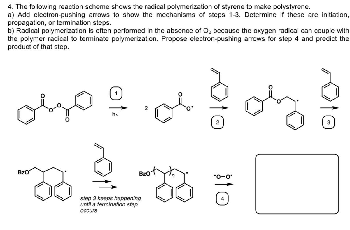4. The following reaction scheme shows the radical polymerization of styrene to make polystyrene.
a) Add electron-pushing arrows to show the mechanisms of steps 1-3. Determine if these are initiation,
propagation, or termination steps.
b) Radical polymerization is often performed in the absence of O2 because the oxygen radical can couple with
the polymer radical to terminate polymerization. Propose electron-pushing arrows for step 4 and predict the
product of that step.
1
hv
3
BzO
Bzof
*0-0°
step 3 keeps happening
until a termination step
4
OCcurs
2.
