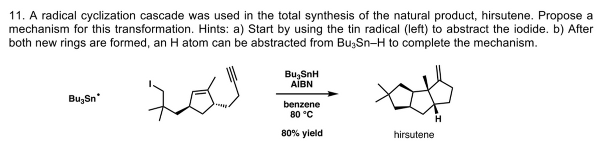 11. A radical cyclization cascade was used in the total synthesis of the natural product, hirsutene. Propose a
mechanism for this transformation. Hints: a) Start by using the tin radical (left) to abstract the iodide. b) After
both new rings are formed, an H atom can be abstracted from Bu3Sn-H to complete the mechanism.
BuzSnH
AIBN
Bu,Sn
benzene
80 °C
80% yield
hirsutene
