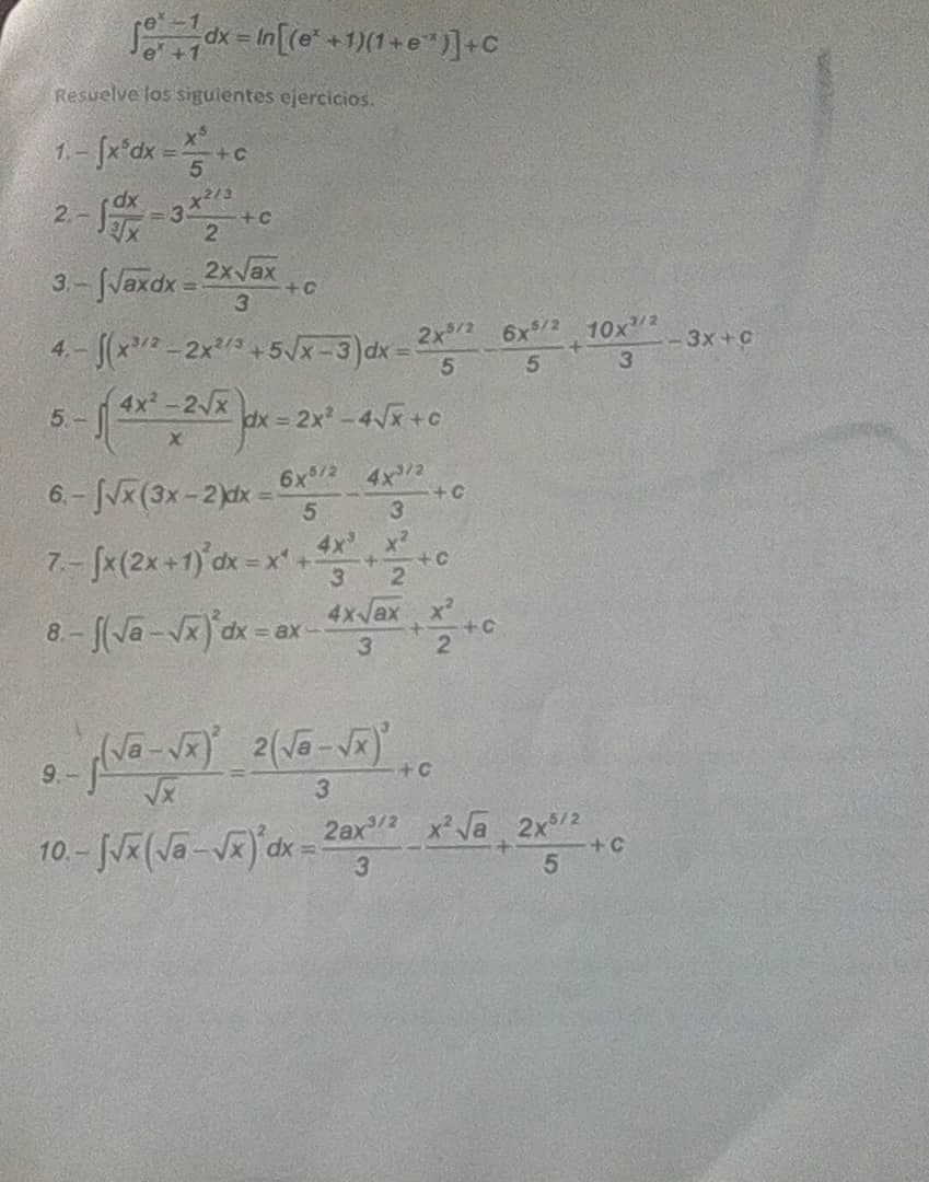 dx = ln[(e* +1)(1 +e")]+C
Resuelve los sigulentes ejercicios.
1. - [x'dx =
5.
2.-
+C
3.-Vaxdx = 2xvax
4.- (x-2x3+5Jx-3)dx =
+C
3.
2x/2 6x$/2 10x2
3x+C
5.
(4x-2 x
5 -
dx = 2x -4x +C
6x2 4x2
+C
3
6.- (3x-2)dx =
7.- (x(2x+1) dx - x' +.
4x x2
21
4x ax x
ax-
9.-
+C
3.
10.- J/ (Ja-Vx)'dx =
2ax x Va 2x/2
+C
3.
