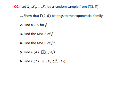 Q2: Let X1, X2, ...,X, be a random sample from I'(2, ß).
1. Show that I'(2, B) belongs to the exponential family.
2. Find a CSS for ß
3. Find the MVUE of ß.
4. Find the MVUE of B².
5. Find E(4X, ΙΣ Χ )
i=1
6. Find E (2X, + 3XΙΣΕ X)
