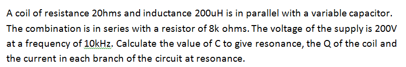 A coil of resistance 20hms and inductance 200uH is in parallel with a variable capacitor.
The combination is in series with a resistor of 8k ohms. The voltage of the supply is 200V
at a frequency of 10kHz. Calculate the value of C to give resonance, the Q of the coil and
the current in each branch of the circuit at resonance.