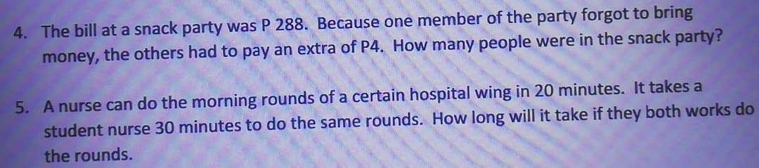 4. The bill at a snack party was P 288. Because one member of the party forgot to bring
money, the others had to pay an extra of P4. How many people were in the snack party?
5. A nurse can do the morning rounds of a certain hospital wing in 20 minutes. It takes a
student nurse 30 minutes to do the same rounds. How long will it take if they both works do
the rounds.
