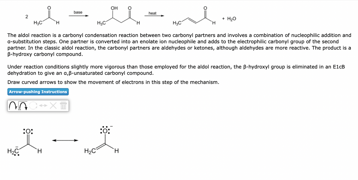 2
Moin
H3C
H
H₂C
C⇒x=
base
:0:
OH
Hori
H3C
H.
The aldol reaction is a carbonyl condensation reaction between two carbonyl partners and involves a combination of nucleophilic addition and
a-substitution steps. One partner is converted into an enolate ion nucleophile and adds to the electrophilic carbonyl group of the second
partner. In the classic aldol reaction, the carbonyl partners are aldehydes or ketones, although aldehydes are more reactive. The product is a
B-hydroxy carbonyl compound.
Under reaction conditions slightly more vigorous than those employed for the aldol reaction, the ß-hydroxyl group is eliminated in an E1cB
dehydration to give an a,ß-unsaturated carbonyl compound.
Draw curved arrows to show the movement of electrons in this step of the mechanism.
Arrow-pushing Instructions
H₂C
Ἡ
:0:
heat
H
Home
H3C
+ H₂O