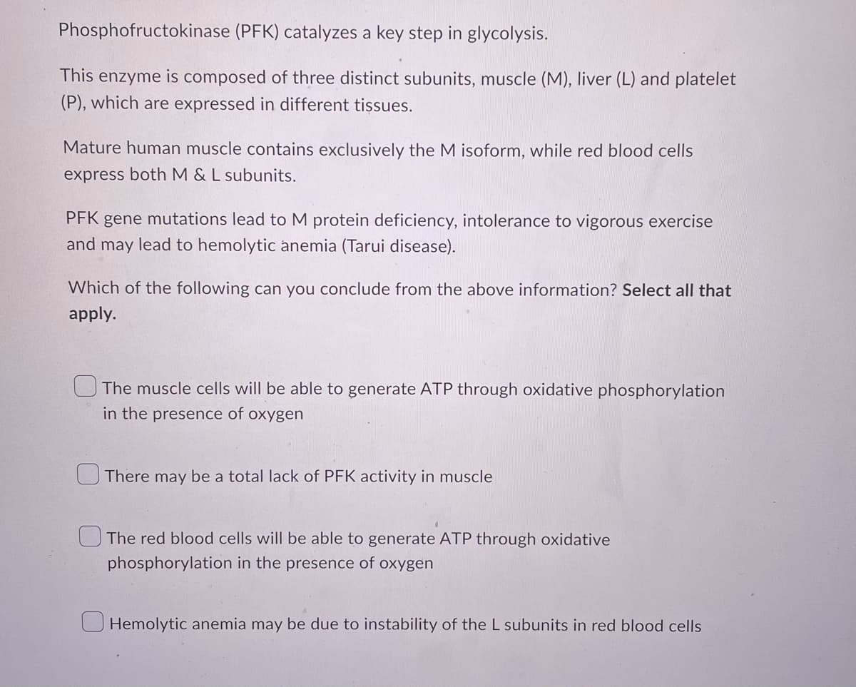 Phosphofructokinase (PFK) catalyzes a key step in glycolysis.
This enzyme is composed of three distinct subunits, muscle (M), liver (L) and platelet
(P), which are expressed in different tissues.
Mature human muscle contains exclusively the M isoform, while red blood cells
express both M & L subunits.
PFK gene mutations lead to M protein deficiency, intolerance to vigorous exercise
and may lead to hemolytic anemia (Tarui disease).
Which of the following can you conclude from the above information? Select all that
apply.
The muscle cells will be able to generate ATP through oxidative phosphorylation
in the presence of oxygen
U There may be a total lack of PFK activity in muscle
O The red blood cells will be able to generate ATP through oxidative
phosphorylation in the presence of oxygen
U Hemolytic anemia may be due to instability of the L subunits in red blood cells
