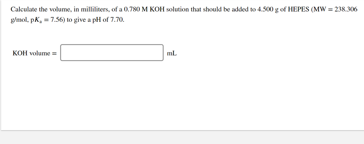Calculate the volume, in milliliters, of a 0.780 M KOH solution that should be added to 4.500 g of HEPES (MW = 238.306
g/mol, pKa = 7.56) to give a pH of 7.70.
%3D
KOH volume =
mL
