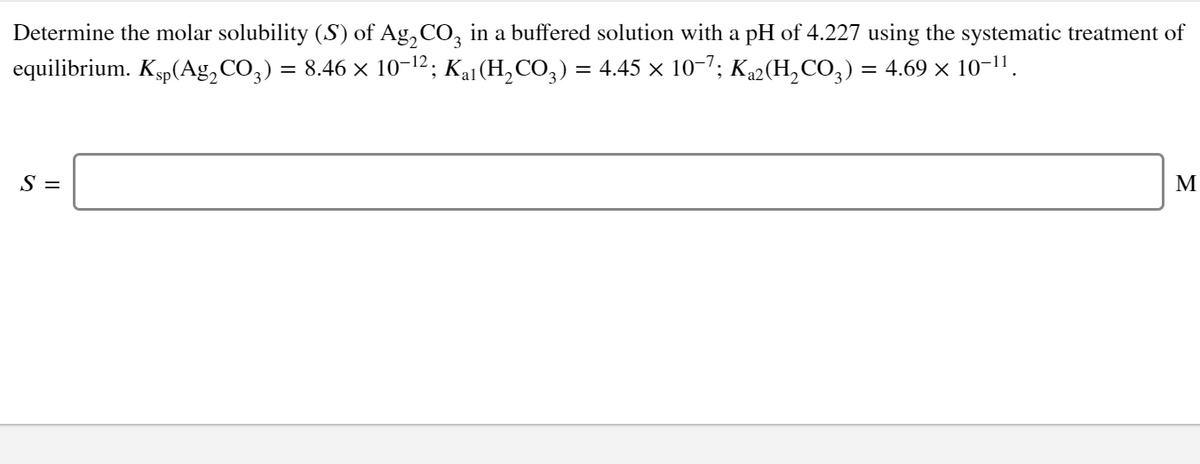 Determine the molar solubility (S) of Ag,CO, in a buffered solution with a pH of 4.227 using the systematic treatment of
equilibrium. Ksp(Ag, CO,) = 8.46 × 10-12; Kai(H,CO,) = 4.45 × 10-7; K2(H,CO3) = 4.69 × 10-11.
%D
S =
M
