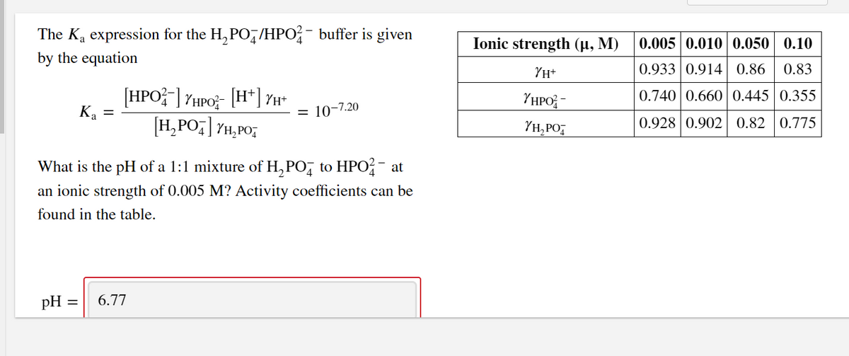 The Ka expression for the H, PO,/HPO?- buffer is given
Ionic strength (µ, M)
0.005 0.010 0.050 | 0.10
by the equation
YH+
0.933 0.914 0.86
0.83
[HPO] YHPO;- [H*] YH*
Ka =
[H,PO;] YH,PO;
YHPO; -
0.740 0.660 0.445 0.355
10-7.20
YH,PO,
0.928 0.902 0.82 0.775
What is the pH of a 1:1 mixture of H, PO, to HPO?- at
an ionic strength of 0.005 M? Activity coefficients can be
found in the table.
pH
6.77
