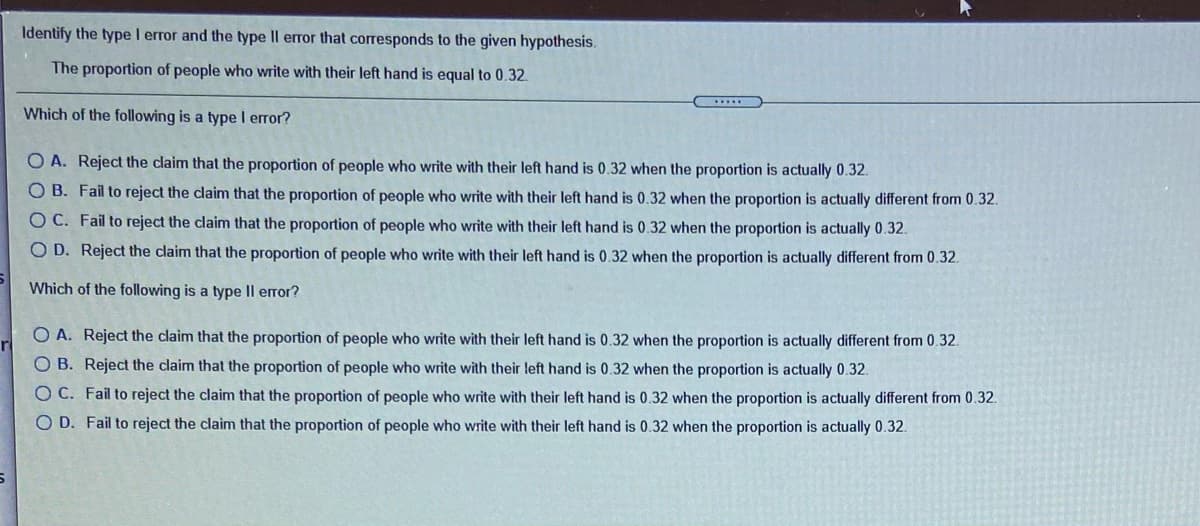 Identify the type I error and the type Il error that corresponds to the given hypothesis.
The proportion of people who write with their left hand is equal to 0.32.
......
Which of the following is a type I error?
O A. Reject the claim that the proportion of people who write with their left hand is 0.32 when the proportion is actually 0.32.
O B. Fail to reject the claim that the proportion of people who write with their left hand is 0.32 when the proportion is actually different from 0.32.
O C. Fail to reject the claim that the proportion of people who write with their left hand is 0.32 when the proportion is actually 0.32.
O D. Reject the claim that the proportion of people who write with their left hand is 0.32 when the proportion is actually different from 0.32.
Which of the following is a type Il error?
O A. Reject the claim that the proportion of people who write with their left hand is 0.32 when the proportion is actually different from 0.32.
r
O B. Reject the claim that the proportion of people who write with their left hand is 0.32 when the proportion is actually 0.32.
OC. Fail to reject the claim that the proportion of people who write with their left hand is 0.32 when the proportion is actually different from 0.32.
O D. Fail to reject the claim that the proportion of people who write with their left hand is 0.32 when the proportion is actually 0.32.
