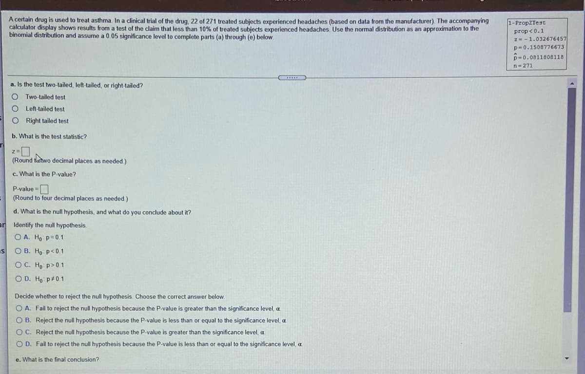 A certain drug is used to treat asthma, In a clinical trial of the drug, 22 of 271 treated subiects experienced headaches (based on data from the manufacturer). The accompanying
calculator display shows results from a test of the claim that less than 10% of treated subjects experienced headaches. Use the normal distribution as an approximation to the
binomial distribution and assume a 0.05 significance level to complete parts (a) through (e) below.
1-PropZTest
prop <0.1
z= -1.032676457
p-0.1508776673
p=0.0811808118
n-271
a. Is the test two-tailed, left-tailed, or right-tailed?
O Two-tailed test
O Left-tailed test
O Right tailed test
b. What is the test statistic?
(Round tastwo decimal places as needed.)
c. What is the P-value?
P-value =
(Round to four decimal places as needed.)
d. What is the null hypothesis, and what do you conclude about it?
the null hypothesis.
O A. Ho p=0.1
IS
O B. Ho p<0.1
O C. Ho p>0.1
O D. Ho p#0.1
Decide whether to reject the null hypothesis. Choose the correct answer below.
O A. Fail to reject the null hypothesis because the P-value is greater than the significance level, a
O B. Reject the null hypothesis because the P-value is less than or equal to the significance level, a
O C. Reject the null hypothesis because the P-value is greater than the significance level, a
O D. Fail to reject the null hypothesis because the P-value is less than or equal to the significance level, a
e. What is the final conclusion?
