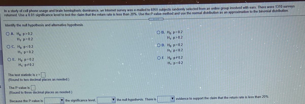 In a study of cell phone usage and brain hemispheric dominance, an Internet survey was e-mailed to 6955 subjects randomly selected from an online group involved with ears. There were 1310 surveys
returned. Use a 0.01 significance level to test the claim that the return rate is less than 20%. Use the P-value method and use the normal distribution as an approximation to the binomial distribution.
Identify the null hypothesis and alternative hypothesis.
O A. Ho p>0.2
H p=0.2
O B. Ho p=0.2
H,: p>0.2
YO D. Ho p=0.2
H p<02
OF. Ho p#0.2
H p=0.2
O C. Ho p<0.2
H p=0.2
O E. Ho p=0.2
H, p#0.2
The test statistic is z =|
(Round to two decimal places as needed.)
The P-value is
(Round to three decimal places as needed.)
the null hypothesis. There is
V evidence to support the claim that the return rate is less than 20%.
Because the P-value is
V the significance level,
