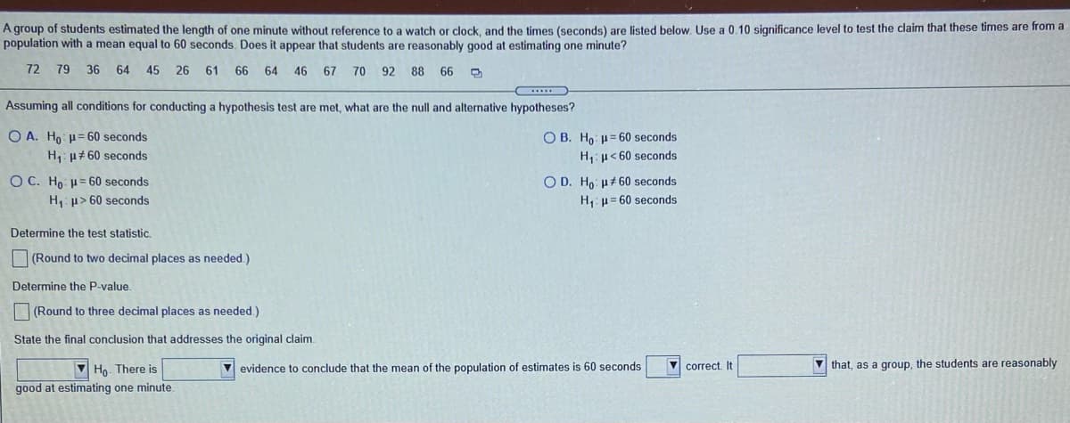 A group of students estimated the length of one minute without reference to a watch or clock, and the times (seconds) are listed below. Use a 0.10 significance level to test the claim that these times are from a
population with a mean equal to 60 seconds. Does it appear that students are reasonably good at estimating one minute?
72
79 36 64
45
26
61 66 64 46 67
70 92 88 66
Assuming all conditions for conducting a hypothesis test are met, what are the null and alternative hypotheses?
O A. Ho H= 60 seconds
H: µ# 60 seconds
O B. Ho: = 60 seconds
H: u<60 seconds
O D. Ho: ut 60 seconds
O C. Ho H=60 seconds
H1 p> 60 seconds
H,: u= 60 seconds
Determine the test statistic.
O (Round to two decimal places as needed.)
Determine the P-value.
(Round to three decimal places as needed.)
State the final conclusion that addresses the original claim.
V Ho. There is
V evidence to conclude that the mean of the population of estimates is 60 seconds
V correct. It
that, as a group, the students are reasonably
good at estimating one minute.
