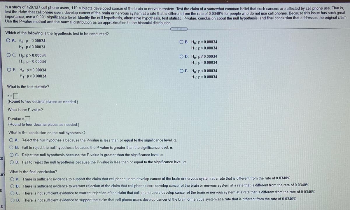 In a study of 420,127 cell phone users, 119 subjects developed cancer of the brain or nervous system. Test the claim of a somewhat common belief that such cancers are affected by cell phone use. That is,
test the claim that cell phone users develop cancer of the brain or nervous system at a rate that is different from the rate of 0.0340% for people who do not use cell phones. Because this issue has such great
importance, use a 0.001 significance level. Identify the null hypothesis, alternative hypothesis, test statistic, P-value, conclusion about the null hypothesis, and final conclusion that addresses the original claim.
Use the P-value method and the normal distribution as an approximation to the binomial distribution.
Which of the following is the hypothesis test to be conducted?
O A. Ho: p= 0.00034
O B. Ho p=0.00034
H: p>0.00034
H1 p#0.00034
OC. Ho p>0.00034
H1: p= 0.00034
O D. Ho p+0.00034
H, p= 0.00034
O E. Ho p=0.00034
H,: p<0.00034
OF. Ho p<0.00034
H: p=0.00034
What is the test statistic?
(Round to two decimal places as needed.)
What is the P-value?
P-value =
(Round to four decimal places as needed.)
What is the conclusion on the null hypothesis?
O A. Reject the null hypothesis because the P-value is less than or equal to the significance level, a.
O B. Fail to reject the null hypothesis because the P-value is greater than the significance level, a
O C. Reject the null hypothesis because the P-value is greater than the significance level, a
CS
O D. Fail to reject the null hypothesis because the P-value is less than or equal to the significance level, a
What is the final conclusion?
ur
O A. There is sufficient evidence to support the claim that cell phone users develop cancer of the brain or nervous system at a rate that is different from the rate of 0.0340%.
O B. There is sufficient evidence to warrant rejection of the claim that cell phone users develop cancer of the brain or nervous system at a rate that is different from the rate of 0.0340%.
O C. There is not sufficient evidence to warrant rejection of the claim that cell phone users develop cancer of the brain or nervous system at a rate that is different from the rate of 0.0340%.
O D. There is not sufficient evidence to support the claim that cell phone users develop cancer of the brain or nervous system at a rate that is different from the rate of 0.0340%.
ES
