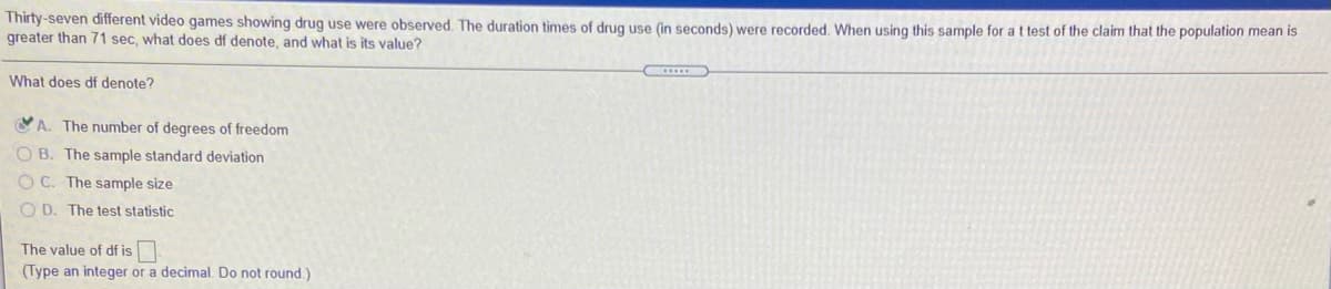 Thirty-seven different video games showing drug use were observed. The duration times of drug use (in seconds) were recorded. When using this sample for a t test of the claim that the population mean is
greater than 71 sec, what does df denote, and what is its value?
What does df denote?
YA. The number of degrees of freedom
O B. The sample standard deviation
O C. The sample size
O D. The test statistic
The value of df is
(Type an integer or a decimal. Do not round)
