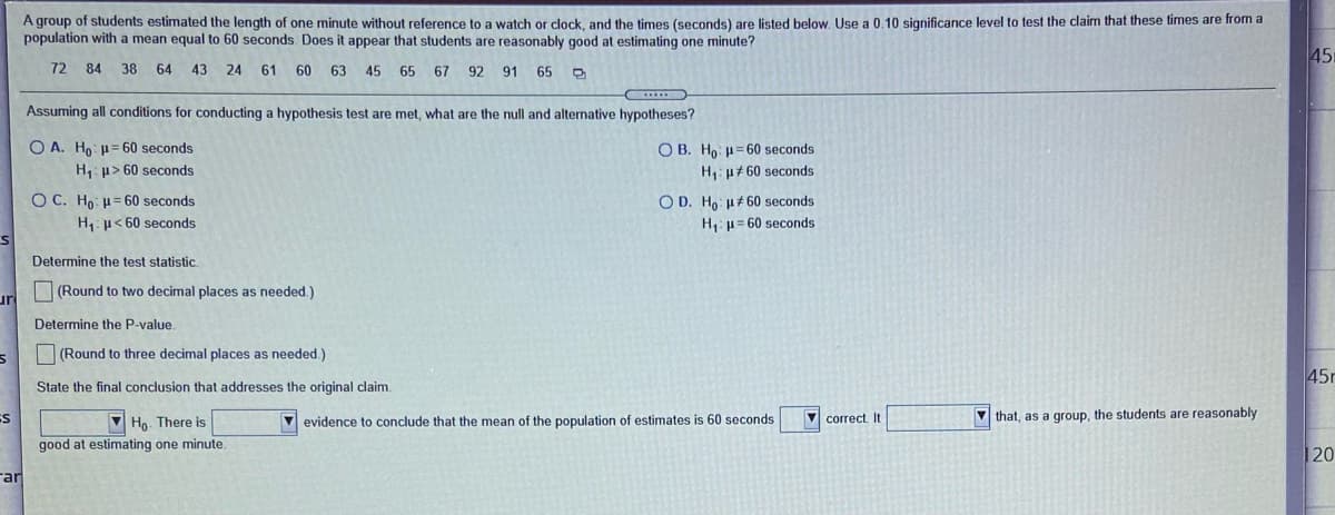 A group of students estimated the length of one minute without reference to a watch or clock, and the times (seconds) are listed below. Use a 0.10 significance level to test the claim that these times are from a
population with a mean equal to 60 seconds. Does it appear that students are reasonably good at estimating one minute?
451
72 84 38 64 43 24 61 60 63
45 65
67
92 91
65
Assuming all conditions for conducting a hypothesis test are met, what are the null and alternative hypotheses?
O A. Ho p= 60 seconds
O B. Ho: = 60 seconds
H: u+ 60 seconds
H, p> 60 seconds
O C. Ho: = 60 seconds
H: p< 60 seconds
O D. Ho: u#60 seconds
H,: u= 60 seconds
Determine the test statistic.
(Round to two decimal places as needed.)
ur
Determine the P-value
O(Round to three decimal places as needed.)
45r
State the final conclusion that addresses the original claim.
V evidence to conclude that the mean of the population of estimates is 60 seconds
V correct. It
V that, as a group, the students are reasonably
Ho. There is
good at estimating one minute.
20
Far
