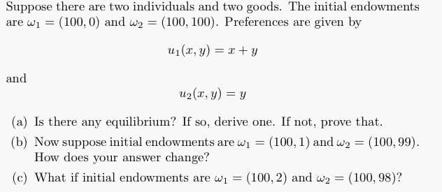 Suppose there are two individuals and two goods. The initial endowments
are wi = (100, 0) and we = (100, 100). Preferences are given by
u1(r, y) = x+ y
and
u2(r, y) = y
(a) Is there any equilibrium? If so, derive one. If not, prove that.
(b) Now suppose initial endowments are wi = (100,1) and wy = (100, 99).
How does your answer change?
(c) What if initial endowments are wi =
(100, 2) and w2 = (100, 98)?
