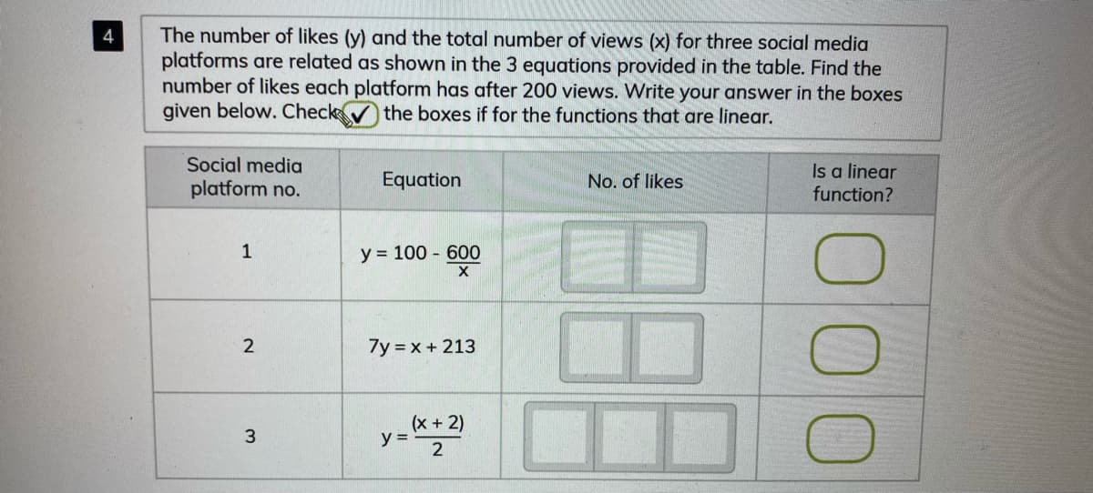 The number of likes (y) and the total number of views (x) for three social media
platforms are related as shown in the 3 equations provided in the table. Find the
number of likes each platform has after 200 views. Write your answer in the boxes
given below. Check the boxes if for the functions that are linear.
4
Social media
Is a linear
function?
platform no.
Equation
No. of likes
1
y = 100 - 600
2
7y = x + 213
(x +2)
y =
3
000
