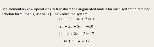 Use elementary row operations to transform the augmented matrix for each system to reduced
echelon form (that is, use RREF). Then solve the system.
4a – 2b – 3c + d = 3
2a – 2b – 5c = -10
4a +b + 2c + d = 17
3a + c + d = 12
