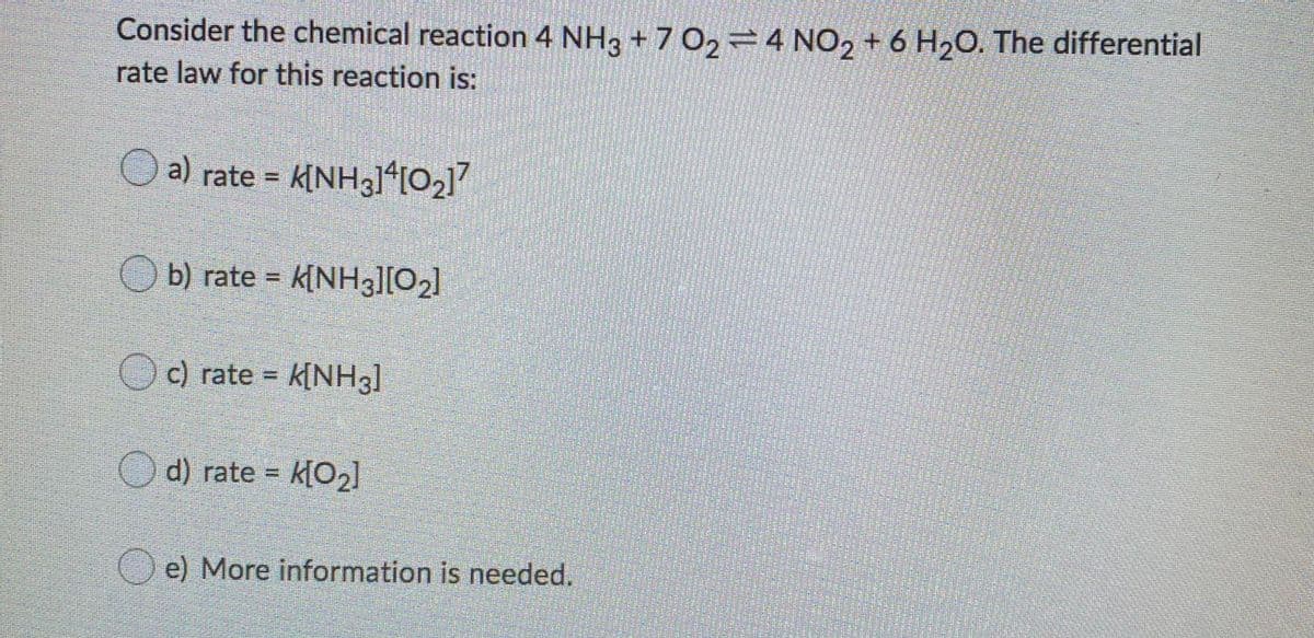 Consider the chemical reaction 4 NH3 + 7 O2 =4 NO, + 6 H20. The differential
rate law for this reaction is:
O a) rate = k[NHg1*[O2]7
b) rate = k[NHgl[O2]
Oc) rate = k[NH3]
d) rate = k[O2]
e) More information is needed.
