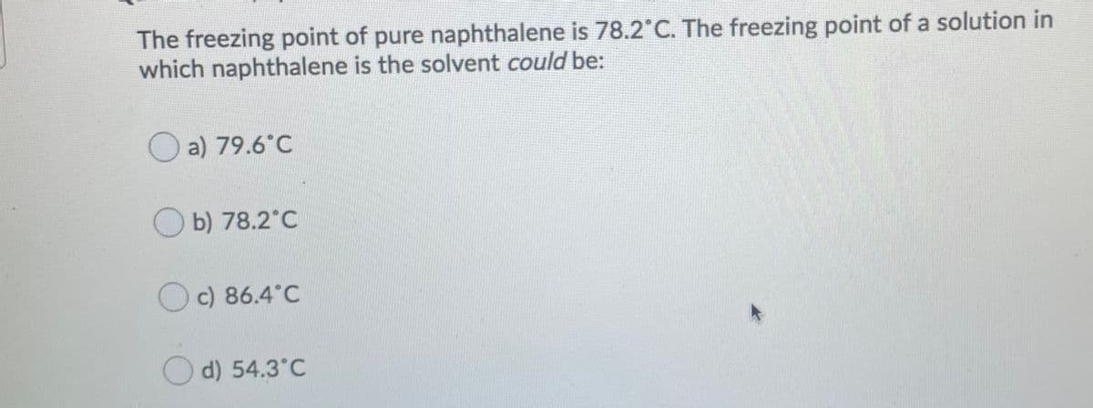 The freezing point of pure naphthalene is 78.2 C. The freezing point of a solution in
which naphthalene is the solvent could be:
a) 79.6°C
b) 78.2°C
O c) 86.4°C
O d) 54.3°C
