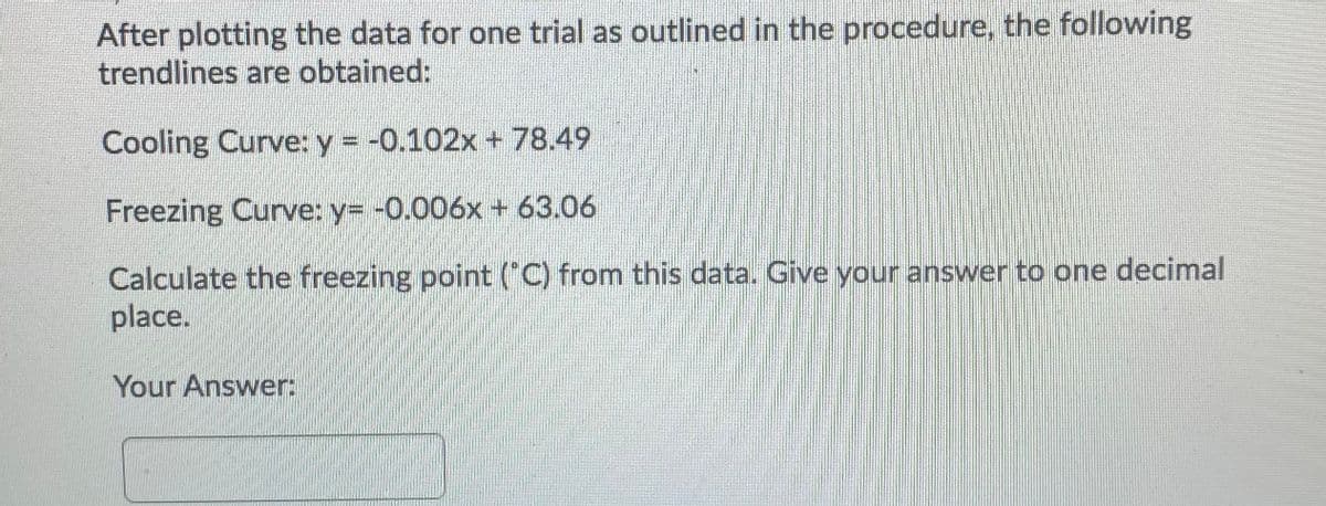 After plotting the data for one trial as outlined in the procedure, the following
trendlines are obtained:
Cooling Curve: y = -0.102x + 78.49
Freezing Curve: y= -0.006x+ 63.06
Calculate the freezing point ("C) from this data. Give your answer to one decimal
place.
Your Answer:
