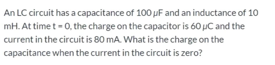 An LC circuit has a capacitance of 100 µF and an inductance of 10
mH. At time t = 0, the charge on the capacitor is 60 µC and the
current in the circuit is 80 mA. What is the charge on the
capacitance when the current in the circuit is zero?
