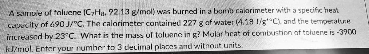 A sample of toluene (C7H8, 92.13 g/mol) was burned in a bomb calorimeter with a specific heat
capacity of 690 J/°C. The calorimeter contained 227 g of water (4.18 J/g*°C), and the temperature
increased by 23°C. What is the mass of toluene in g? Molar heat of combustion of toluene is -3900
kJ/mol. Enter your number to 3 decimal places and without units.
