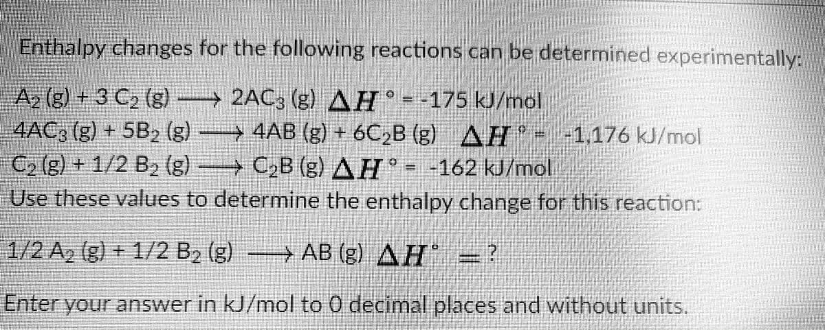 Enthalpy changes for the following reactions can be determined experimentally:
) -
A2 (g) + 3 C2 (g)
4AC3 (g) + 5B2 (g) 4AB (g) + 6C2B (g)
C, (g) + 1/2 B2 (g) C2B (g) AH -
-→2AC3 (g) AH --175 kJ/mol
ΔΗ.
-162kJ/mol.
--1,176 kU/mol
Use these values to determine the enthalpy change for this reaction:
1/2 A2 (g) + 1/2 B2 (g) → AB (g) AH = ?
Enter your answer in kJ/mol to 0 decimal places and without units.
