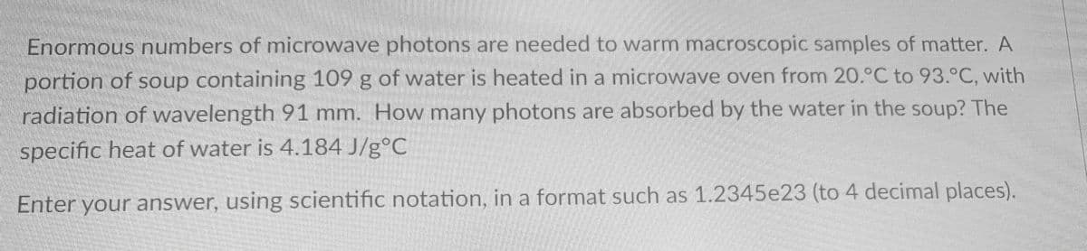 Enormous numbers of microwave photons are needed to warm macroscopic samples of matter. A
portion of soup containing 109 g of water is heated in a microwave oven from 20.°C to 93.°C, with
radiation of wavelength 91 mm. How many photons are absorbed by the water in the soup? The
specific heat of water is 4.184 J/g°C
Enter your answer, using scientific notation, in a format such as 1.2345e23 (to 4 decimal places).
