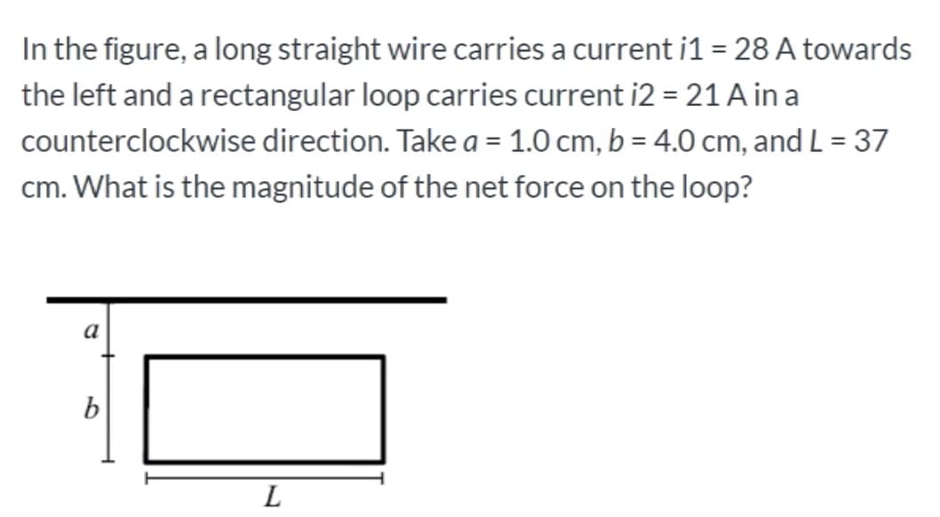 In the figure, a long straight wire carries a current i1 = 28 A towards
the left and a rectangular loop carries current i2 = 21 A in a
counterclockwise direction. Take a = 1.0 cm, b = 4.0 cm, and L = 37
%3D
cm. What is the magnitude of the net force on the loop?
