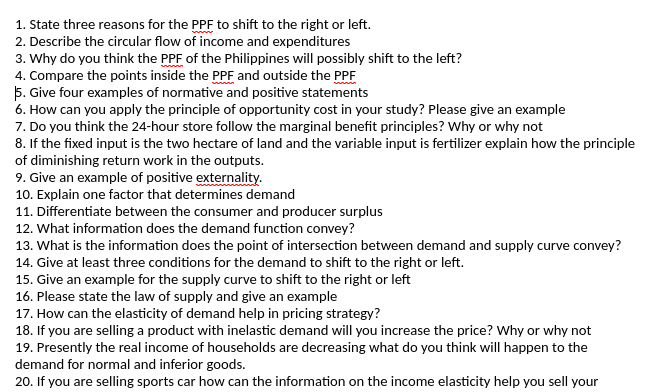 1. State three reasons for the PPF to shift to the right or left.
2. Describe the circular flow of income and expenditures
3. Why do you think the PPF of the Philippines will possibly shift to the left?
4. Compare the points inside the PPF and outside the PPF
5. Give four examples of normative and positive statements
6. How can you apply the principle of opportunity cost in your study? Please give an example
7. Do you think the 24-hour store follow the marginal benefit principles? Why or why not
8. If the fixed input is the two hectare of land and the variable input is fertilizer explain how the principle
of diminishing return work in the outputs.
9. Give an example of positive externality.
10. Explain one factor that determines demand
11. Differentiate between the consumer and producer surplus
12. What information does the demand function convey?
13. What is the information does the point of intersection between demand and supply curve convey?
14. Give at least three conditions for the demand to shift to the right or left.
15. Give an example for the supply curve to shift to the right or left
16. Please state the law of supply and give an example
17. How can the elasticity of demand help in pricing strategy?
18. If you are selling a product with inelastic demand will you increase the price? Why or why not
19. Presently the real income of households are decreasing what do you think will happen to the
demand for normal and inferior goods.
20. If you are selling sports car how can the information on the income elasticity help you sell your
