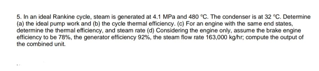 5. In an ideal Rankine cycle, steam is generated at 4.1 MPa and 480 °C. The condenser is at 32 °C. Determine
(a) the ideal pump work and (b) the cycle thermal efficiency. (c) For an engine with the same end states,
determine the thermal efficiency, and steam rate (d) Considering the engine only, assume the brake engine
efficiency to be 78%, the generator efficiency 92%, the steam flow rate 163,000 kg/hr; compute the output of
the combined unit.
